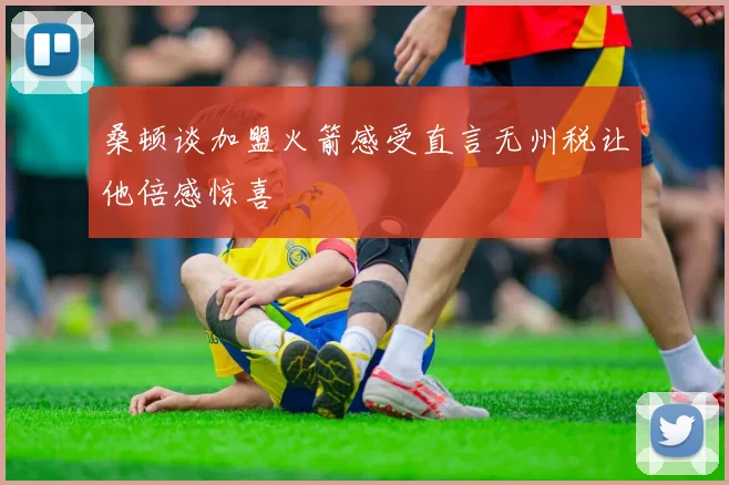 桑顿谈加盟火箭感受直言无州税让他倍感惊喜