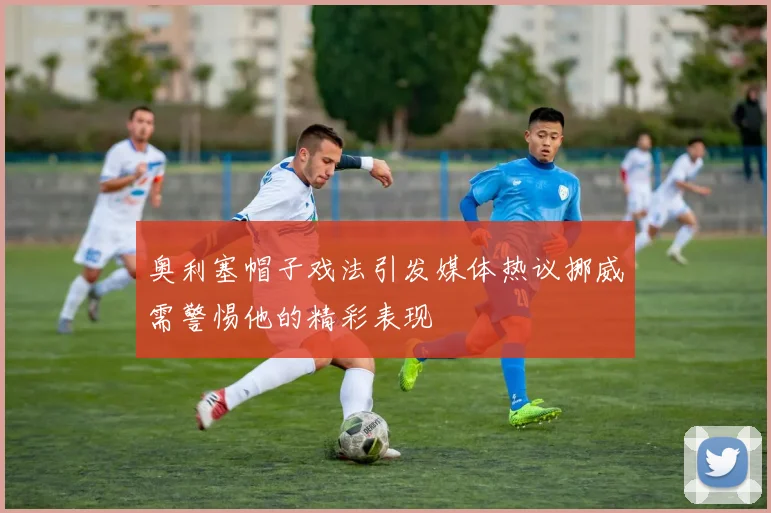 奥利塞帽子戏法引发媒体热议挪威需警惕他的精彩表现