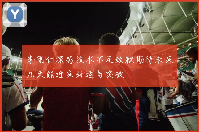 李刚仁深感技术不足致歉期待未来几天能迎来好运与突破
