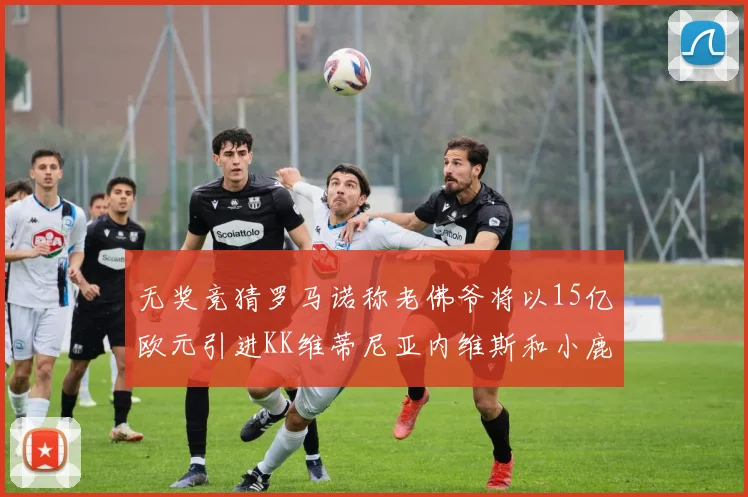 无奖竞猜罗马诺称老佛爷将以15亿欧元引进KK维蒂尼亚内维斯和小鹿