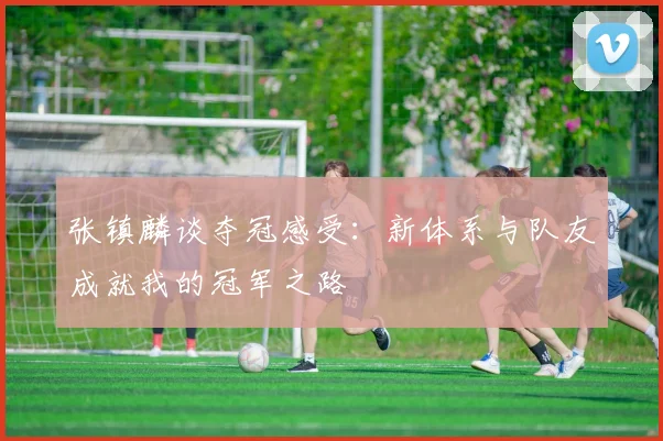 张镇麟谈夺冠感受：新体系与队友成就我的冠军之路