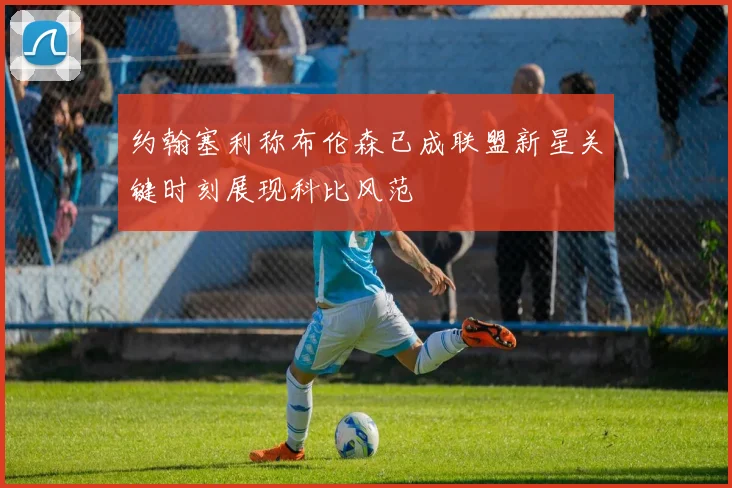 约翰塞利称布伦森已成联盟新星关键时刻展现科比风范
