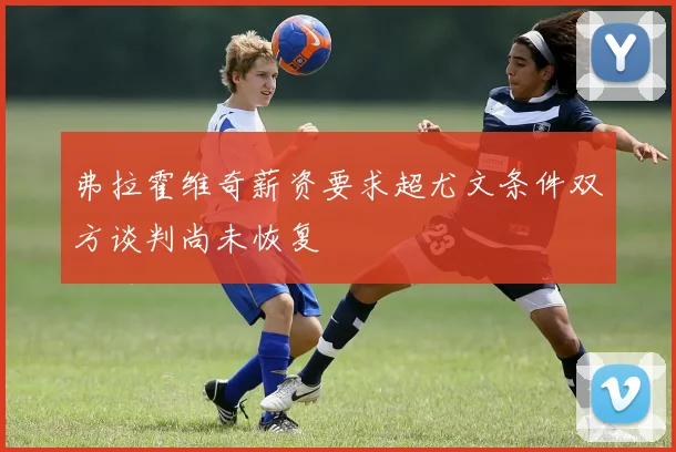 弗拉霍维奇薪资要求超尤文条件双方谈判尚未恢复