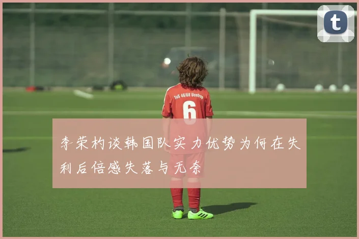 李荣杓谈韩国队实力优势为何在失利后倍感失落与无奈