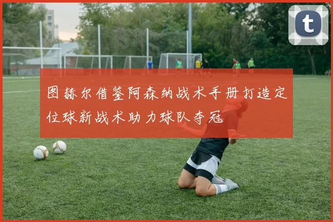 图赫尔借鉴阿森纳战术手册打造定位球新战术助力球队夺冠