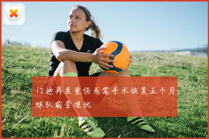 门迪再度重伤或需手术恢复五个月球队前景堪忧
