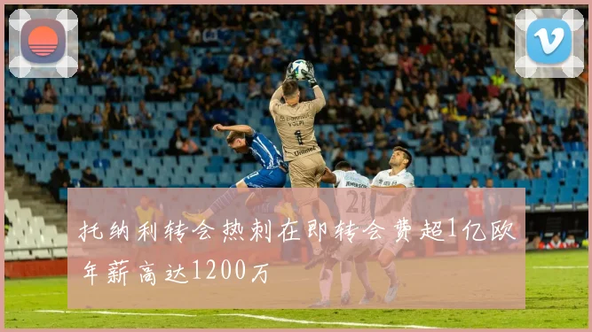 托纳利转会热刺在即转会费超1亿欧年薪高达1200万