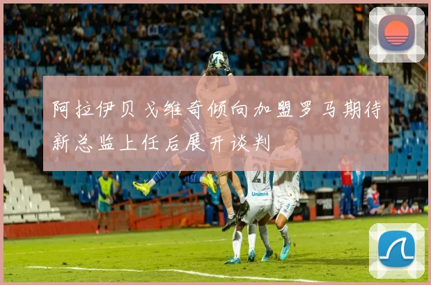阿拉伊贝戈维奇倾向加盟罗马期待新总监上任后展开谈判